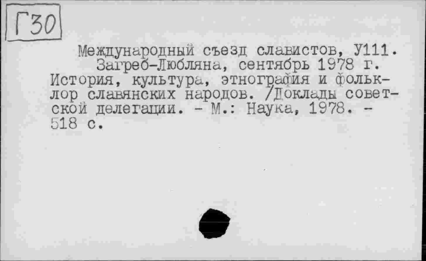 ﻿Международный съезд славистов, УШ Загреб-Любляна, сентябрь 1978 г. История, культура, этнография и фольклор славянских народов. /Доклады совет ской делегации. - М.: Наука, 1978. -518 с.